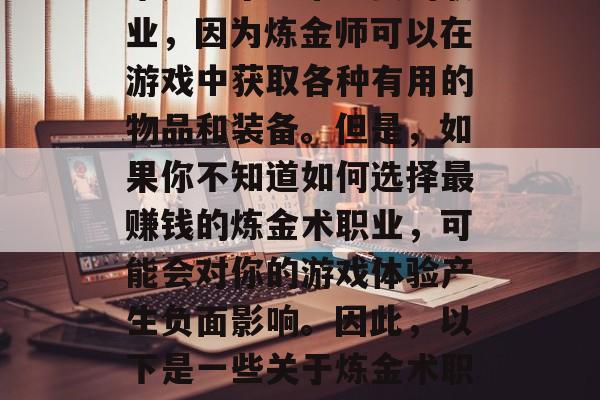 在游戏地下城与勇士(简称DNF)中,炼金术是一个非常重要的职业,因为炼金师可以在游戏中获取各种有用的物品和装备。但是,如果你不知道如何选择最赚钱的炼金术职业,可能会对你的游戏体验产生负面影响。因此,以下是一些关于炼金术职业赚钱的最佳方法。,提高炼金术职业赚钱效率的最佳策略 在游戏地下城与勇士(简称DNF)中,炼金术是一个非常重要的职业,因为炼金师可以在游戏中获取各种有用的物品和装备。但是,如果你不知道如何选择最赚钱的炼金术职业,可能会对你的游戏体验产生负面影响。因此,以下是一些关于炼金术职业赚钱的最佳方法。,提高炼金术职业赚钱效率的最佳策略