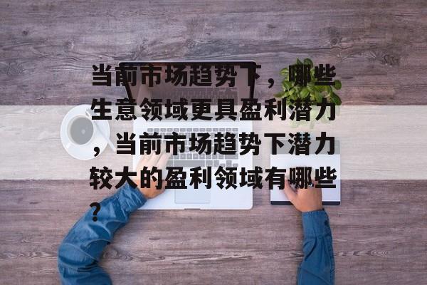 当前市场趋势下,哪些生意领域更具盈利潜力,当前市场趋势下潜力较大的盈利领域有哪些? 当前市场趋势下,哪些生意领域更具盈利潜力,当前市场趋势下潜力较大的盈利领域有哪些?