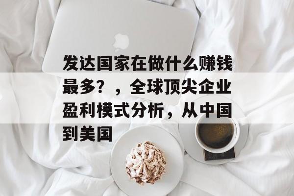 发达国家在做什么赚钱最多？，全球顶尖企业盈利模式分析，从中国到美国