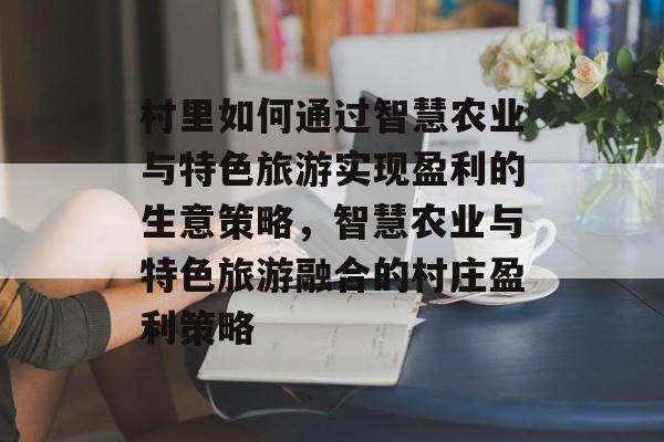 村里如何通过智慧农业与特色旅游实现盈利的生意策略,智慧农业与特色旅游融合的村庄盈利策略 村里如何通过智慧农业与特色旅游实现盈利的生意策略,智慧农业与特色旅游融合的村庄盈利策略