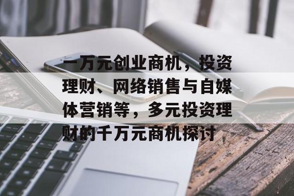 一万元创业商机,投资理财、网络销售与自媒体营销等,多元投资理财的千万元商机探讨 一万元创业商机,投资理财、网络销售与自媒体营销等,多元投资理财的千万元商机探讨