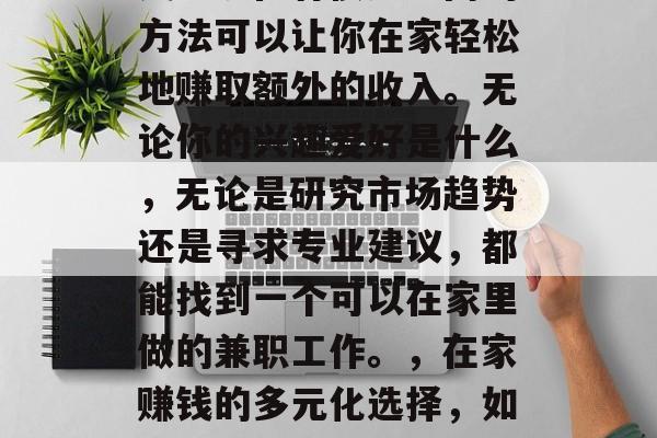 在家怎么可以做兼职赚钱?现在有很多不同的方法可以让你在家轻松地赚取额外的收入。无论你的兴趣爱好是什么,无论是研究市场趋势还是寻求专业建议,都能找到一个可以在家里做的兼职工作。,在家赚钱的多元化选择,如何从兴趣爱好中寻找兼职机会 在家怎么可以做兼职赚钱?现在有很多不同的方法可以让你在家轻松地赚取额外的收入。无论你的兴趣爱好是什么,无论是研究市场趋势还是寻求专业建议,都能找到一个可以在家里做的兼职工作。,在家赚钱的多元化选择,如何从兴趣爱好中寻找兼职机会