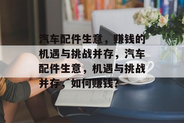 汽车配件生意,赚钱的机遇与挑战并存,汽车配件生意,机遇与挑战并存,如何赚钱? 汽车配件生意,赚钱的机遇与挑战并存,汽车配件生意,机遇与挑战并存,如何赚钱?