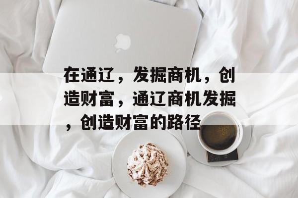 在通辽,发掘商机,创造财富,通辽商机发掘,创造财富的路径 在通辽,发掘商机,创造财富,通辽商机发掘,创造财富的路径