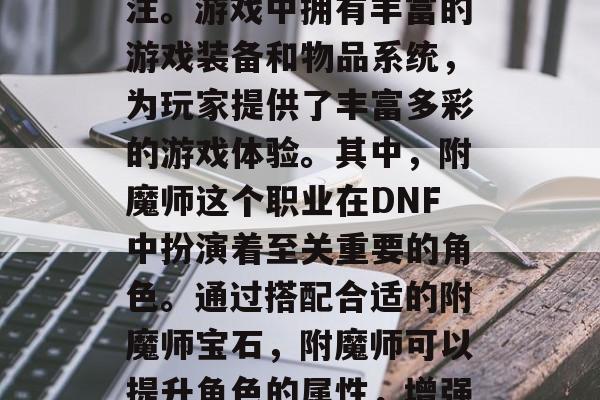 DNF作为一款全球最受欢迎的网络游戏之一,吸引了无数玩家的关注。游戏中拥有丰富的游戏装备和物品系统,为玩家提供了丰富多彩的游戏体验。其中,附魔师这个职业在DNF中扮演着至关重要的角色。通过搭配合适的附魔师宝石,附魔师可以提升角色的属性,增强战斗力。,DNF,附魔师的宝石搭配与属性提升方法 DNF作为一款全球最受欢迎的网络游戏之一,吸引了无数玩家的关注。游戏中拥有丰富的游戏装备和物品系统,为玩家提供了丰富多彩的游戏体验。其中,附魔师这个职业在DNF中扮演着至关重要的角色。通过搭配合适的附魔师宝石,附魔师可以提升角色的属性,增强战斗力。,DNF,附魔师的宝石搭配与属性提升方法