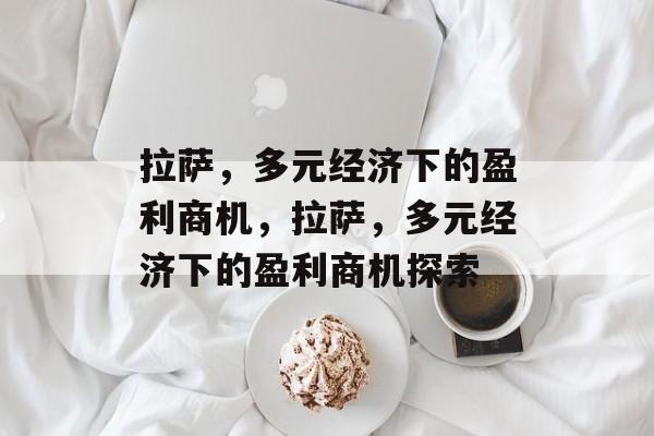 拉萨,多元经济下的盈利商机,拉萨,多元经济下的盈利商机探索 拉萨,多元经济下的盈利商机,拉萨,多元经济下的盈利商机探索
