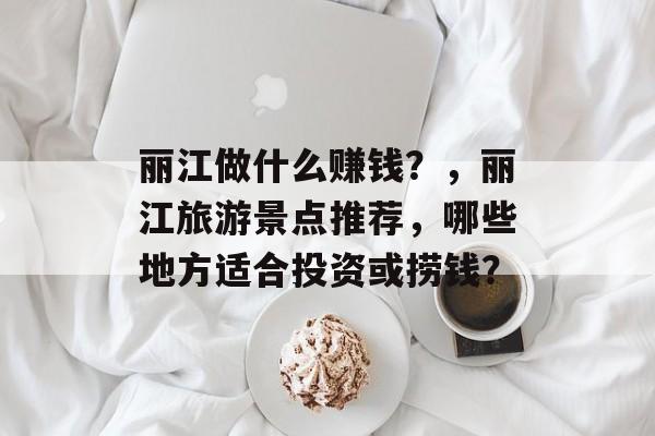 丽江做什么赚钱?,丽江旅游景点推荐,哪些地方适合投资或捞钱? 丽江做什么赚钱?,丽江旅游景点推荐,哪些地方适合投资或捞钱?