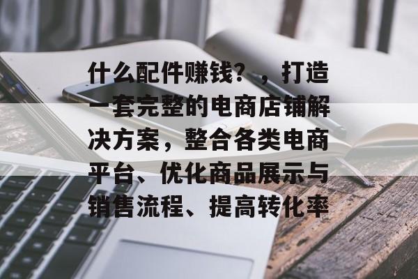 什么配件赚钱？，打造一套完整的电商店铺解决方案，整合各类电商平台、优化商品展示与销售流程、提高转化率