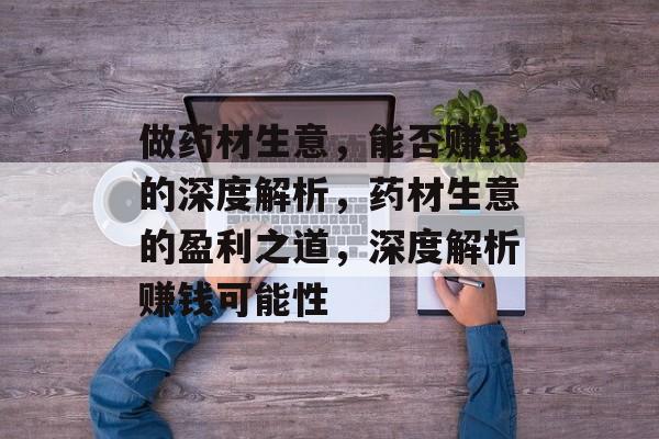 做药材生意,能否赚钱的深度解析,药材生意的盈利之道,深度解析赚钱可能性 做药材生意,能否赚钱的深度解析,药材生意的盈利之道,深度解析赚钱可能性