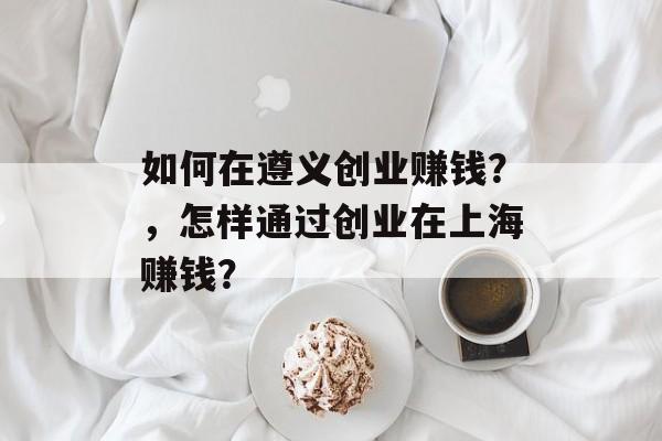 如何在遵义创业赚钱？，怎样通过创业在上海赚钱？