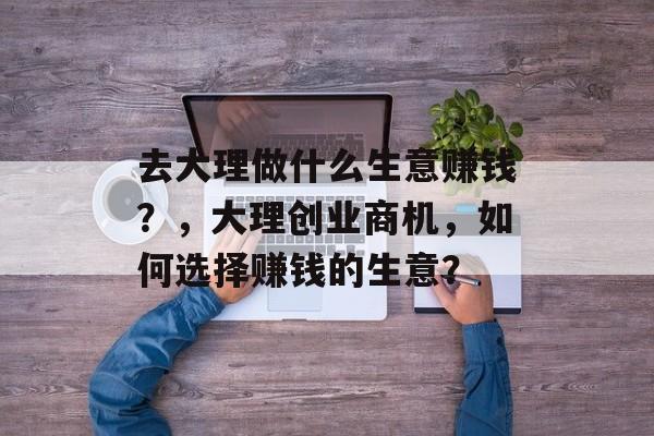 去大理做什么生意赚钱？，大理创业商机，如何选择赚钱的生意？