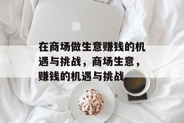在商场做生意赚钱的机遇与挑战,商场生意,赚钱的机遇与挑战 在商场做生意赚钱的机遇与挑战,商场生意,赚钱的机遇与挑战