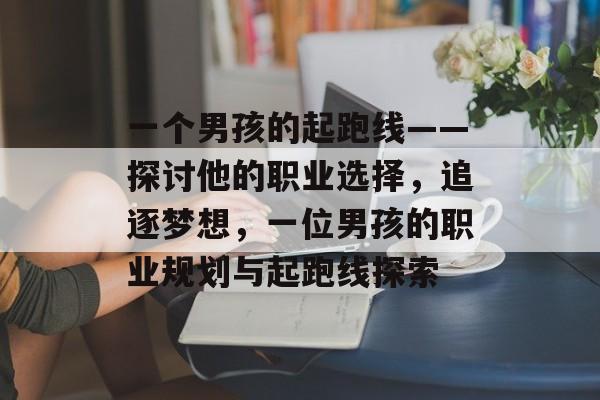 一个男孩的起跑线——探讨他的职业选择,追逐梦想,一位男孩的职业规划与起跑线探索 一个男孩的起跑线——探讨他的职业选择,追逐梦想,一位男孩的职业规划与起跑线探索