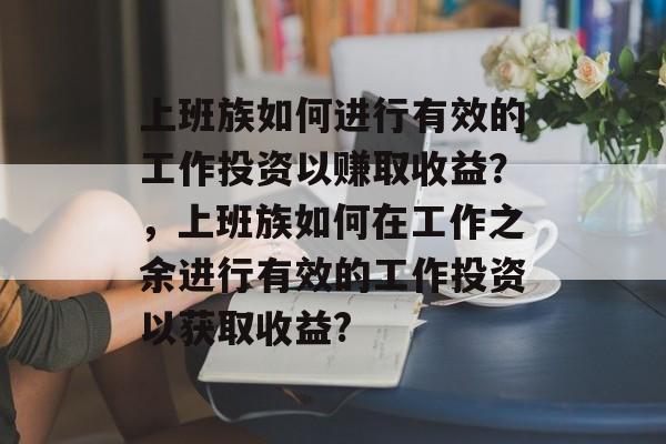 上班族如何进行有效的工作投资以赚取收益？，上班族如何在工作之余进行有效的工作投资以获取收益?