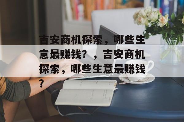 吉安商机探索,哪些生意最赚钱?,吉安商机探索,哪些生意最赚钱? 吉安商机探索,哪些生意最赚钱?,吉安商机探索,哪些生意最赚钱?