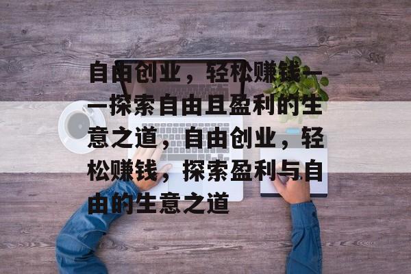 自由创业,轻松赚钱——探索自由且盈利的生意之道,自由创业,轻松赚钱,探索盈利与自由的生意之道 自由创业,轻松赚钱——探索自由且盈利的生意之道,自由创业,轻松赚钱,探索盈利与自由的生意之道