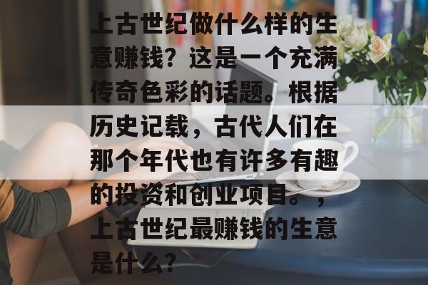 上古世纪做什么样的生意赚钱?这是一个充满传奇色彩的话题。根据历史记载,古代人们在那个年代也有许多有趣的投资和创业项目。,上古世纪最赚钱的生意是什么? 上古世纪做什么样的生意赚钱?这是一个充满传奇色彩的话题。根据历史记载,古代人们在那个年代也有许多有趣的投资和创业项目。,上古世纪最赚钱的生意是什么?