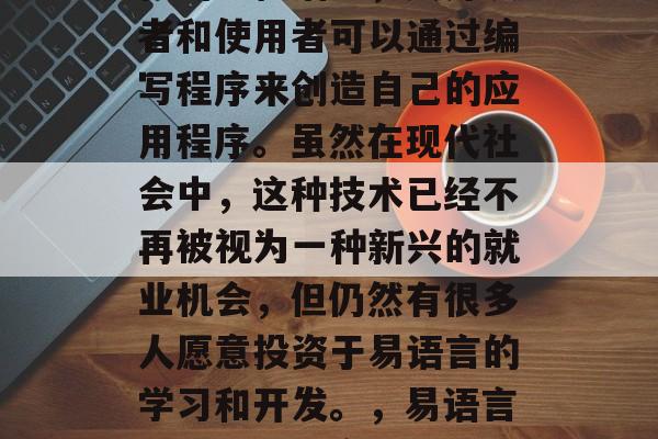 易语言是一门具有实用性的编程语言,其开发者和使用者可以通过编写程序来创造自己的应用程序。虽然在现代社会中,这种技术已经不再被视为一种新兴的就业机会,但仍然有很多人愿意投资于易语言的学习和开发。,易语言,一门具有实用性编程语言的学习与开发 易语言是一门具有实用性的编程语言,其开发者和使用者可以通过编写程序来创造自己的应用程序。虽然在现代社会中,这种技术已经不再被视为一种新兴的就业机会,但仍然有很多人愿意投资于易语言的学习和开发。,易语言,一门具有实用性编程语言的学习与开发