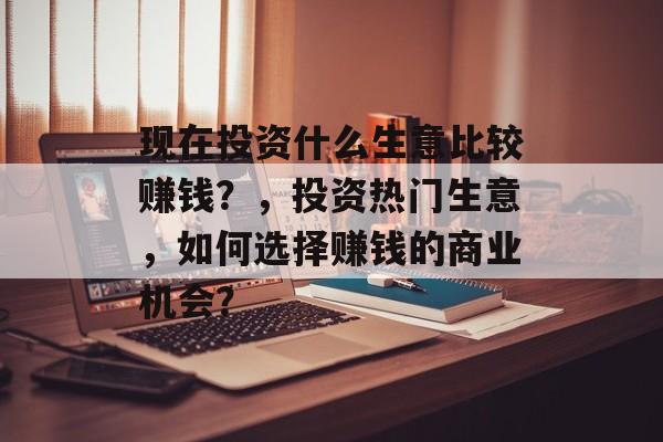 现在投资什么生意比较赚钱?,投资热门生意,如何选择赚钱的商业机会? 现在投资什么生意比较赚钱?,投资热门生意,如何选择赚钱的商业机会?
