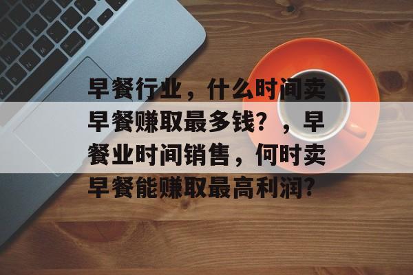 早餐行业,什么时间卖早餐赚取最多钱?,早餐业时间销售,何时卖早餐能赚取最高利润? 早餐行业,什么时间卖早餐赚取最多钱?,早餐业时间销售,何时卖早餐能赚取最高利润?