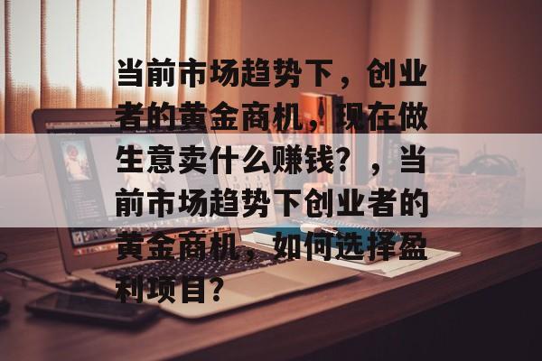 当前市场趋势下,创业者的黄金商机,现在做生意卖什么赚钱?,当前市场趋势下创业者的黄金商机,如何选择盈利项目? 当前市场趋势下,创业者的黄金商机,现在做生意卖什么赚钱?,当前市场趋势下创业者的黄金商机,如何选择盈利项目?