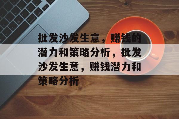 批发沙发生意,赚钱的潜力和策略分析,批发沙发生意,赚钱潜力和策略分析 批发沙发生意,赚钱的潜力和策略分析,批发沙发生意,赚钱潜力和策略分析