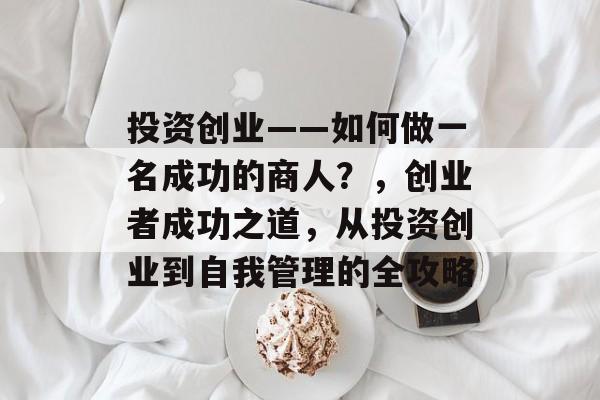 投资创业——如何做一名成功的商人?,创业者成功之道,从投资创业到自我管理的全攻略 投资创业——如何做一名成功的商人?,创业者成功之道,从投资创业到自我管理的全攻略