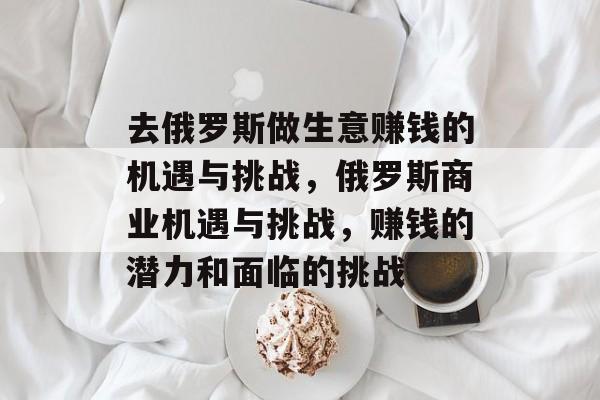 去俄罗斯做生意赚钱的机遇与挑战,俄罗斯商业机遇与挑战,赚钱的潜力和面临的挑战 去俄罗斯做生意赚钱的机遇与挑战,俄罗斯商业机遇与挑战,赚钱的潜力和面临的挑战