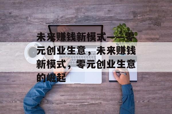 未来赚钱新模式——零元创业生意,未来赚钱新模式,零元创业生意的崛起 未来赚钱新模式——零元创业生意,未来赚钱新模式,零元创业生意的崛起