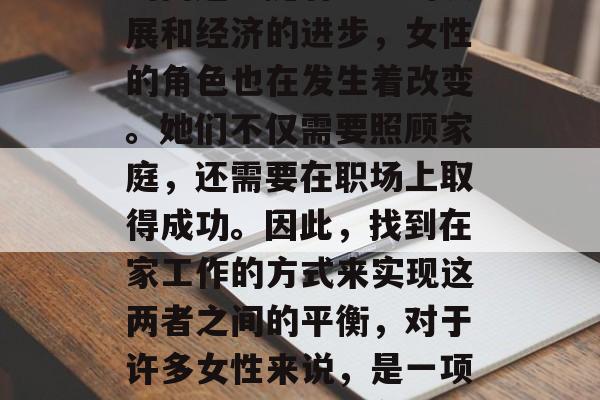 妇女在家做什么赚钱?这是一个值得深入探讨的问题。随着社会的发展和经济的进步,女性的角色也在发生着改变。她们不仅需要照顾家庭,还需要在职场上取得成功。因此,找到在家工作的方式来实现这两者之间的平衡,对于许多女性来说,是一项具有挑战性的任务。,在家工作的女性如何平衡家庭与职业发展 妇女在家做什么赚钱?这是一个值得深入探讨的问题。随着社会的发展和经济的进步,女性的角色也在发生着改变。她们不仅需要照顾家庭,还需要在职场上取得成功。因此,找到在家工作的方式来实现这两者之间的平衡,对于许多女性来说,是一项具有挑战性的任务。,在家工作的女性如何平衡家庭与职业发展