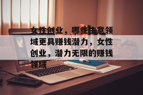 女性创业，哪些生意领域更具赚钱潜力，女性创业，潜力无限的赚钱领域