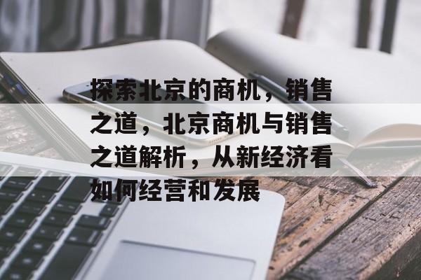 探索北京的商机，销售之道，北京商机与销售之道解析，从新经济看如何经营和发展