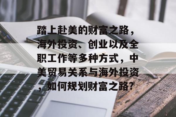 踏上赴美的财富之路，海外投资、创业以及全职工作等多种方式，中美贸易关系与海外投资，如何规划财富之路?