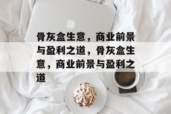 骨灰盒生意,商业前景与盈利之道,骨灰盒生意,商业前景与盈利之道 骨灰盒生意,商业前景与盈利之道,骨灰盒生意,商业前景与盈利之道