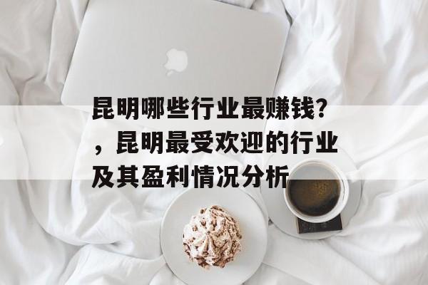 昆明哪些行业最赚钱?,昆明最受欢迎的行业及其盈利情况分析 昆明哪些行业最赚钱?,昆明最受欢迎的行业及其盈利情况分析