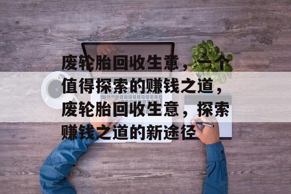废轮胎回收生意,一个值得探索的赚钱之道,废轮胎回收生意,探索赚钱之道的新途径 废轮胎回收生意,一个值得探索的赚钱之道,废轮胎回收生意,探索赚钱之道的新途径