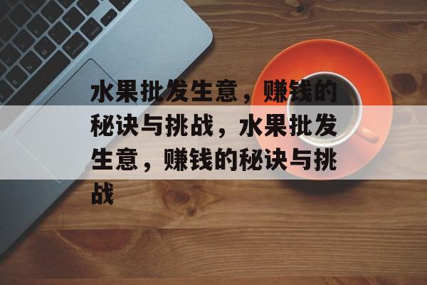 水果批发生意,赚钱的秘诀与挑战,水果批发生意,赚钱的秘诀与挑战 水果批发生意,赚钱的秘诀与挑战,水果批发生意,赚钱的秘诀与挑战