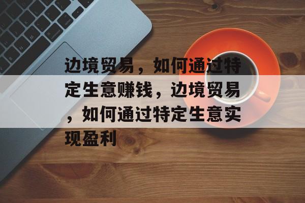 边境贸易,如何通过特定生意赚钱,边境贸易,如何通过特定生意实现盈利 边境贸易,如何通过特定生意赚钱,边境贸易,如何通过特定生意实现盈利