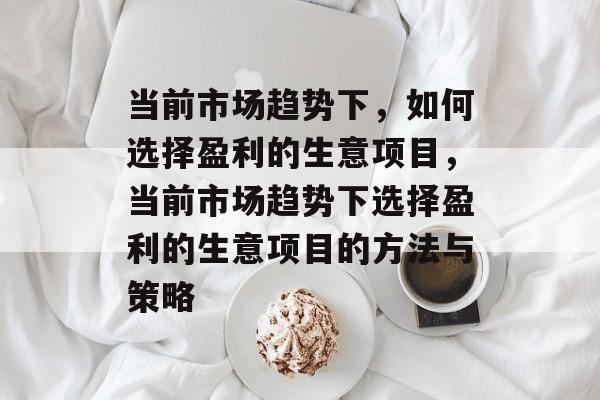 当前市场趋势下，如何选择盈利的生意项目，当前市场趋势下选择盈利的生意项目的方法与策略