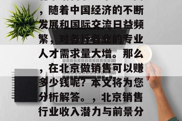 北京销售职业市场广阔,随着中国经济的不断发展和国际交流日益频繁,对各行各业的专业人才需求量大增。那么,在北京做销售可以赚多少钱呢?本文将为您分析解答。,北京销售行业收入潜力与前景分析 北京销售职业市场广阔,随着中国经济的不断发展和国际交流日益频繁,对各行各业的专业人才需求量大增。那么,在北京做销售可以赚多少钱呢?本文将为您分析解答。,北京销售行业收入潜力与前景分析