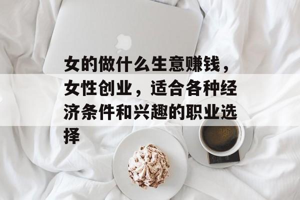 女的做什么生意赚钱,女性创业,适合各种经济条件和兴趣的职业选择 女的做什么生意赚钱,女性创业,适合各种经济条件和兴趣的职业选择