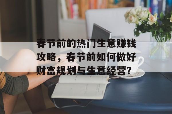 春节前的热门生意赚钱攻略,春节前如何做好财富规划与生意经营? 春节前的热门生意赚钱攻略,春节前如何做好财富规划与生意经营?