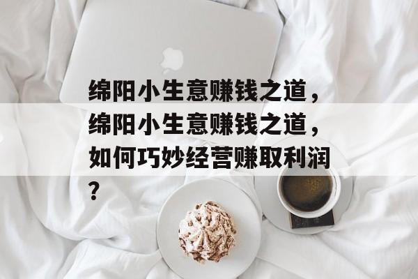 绵阳小生意赚钱之道,绵阳小生意赚钱之道,如何巧妙经营赚取利润? 绵阳小生意赚钱之道,绵阳小生意赚钱之道,如何巧妙经营赚取利润?