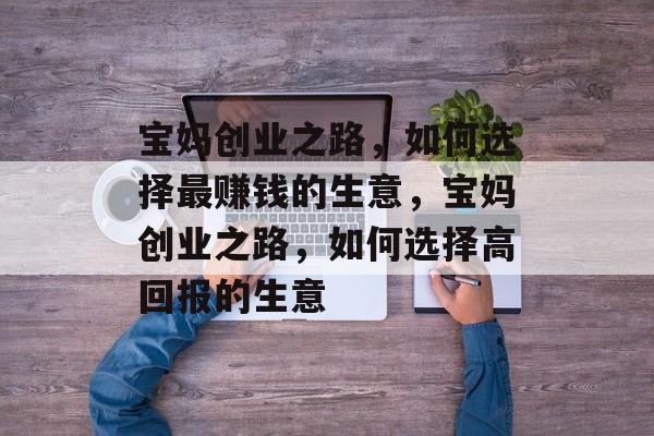 宝妈创业之路,如何选择最赚钱的生意,宝妈创业之路,如何选择高回报的生意 宝妈创业之路,如何选择最赚钱的生意,宝妈创业之路,如何选择高回报的生意
