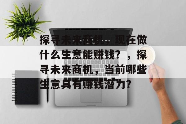 探寻未来商机,现在做什么生意能赚钱?,探寻未来商机,当前哪些生意具有赚钱潜力? 探寻未来商机,现在做什么生意能赚钱?,探寻未来商机,当前哪些生意具有赚钱潜力?