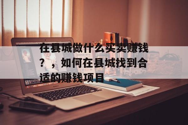 在县城做什么买卖赚钱?,如何在县城找到合适的赚钱项目 在县城做什么买卖赚钱?,如何在县城找到合适的赚钱项目