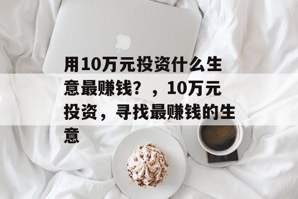 用10万元投资什么生意最赚钱？，10万元投资，寻找最赚钱的生意