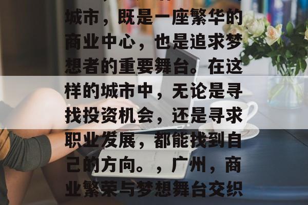 广州,这座活力四溢的城市,既是一座繁华的商业中心,也是追求梦想者的重要舞台。在这样的城市中,无论是寻找投资机会,还是寻求职业发展,都能找到自己的方向。,广州,商业繁荣与梦想舞台交织之地 广州,这座活力四溢的城市,既是一座繁华的商业中心,也是追求梦想者的重要舞台。在这样的城市中,无论是寻找投资机会,还是寻求职业发展,都能找到自己的方向。,广州,商业繁荣与梦想舞台交织之地
