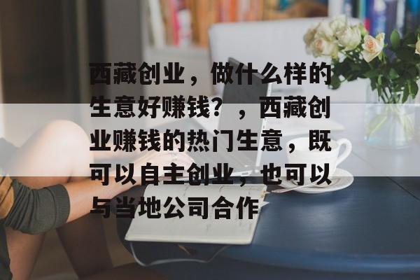 西藏创业，做什么样的生意好赚钱？，西藏创业赚钱的热门生意，既可以自主创业，也可以与当地公司合作