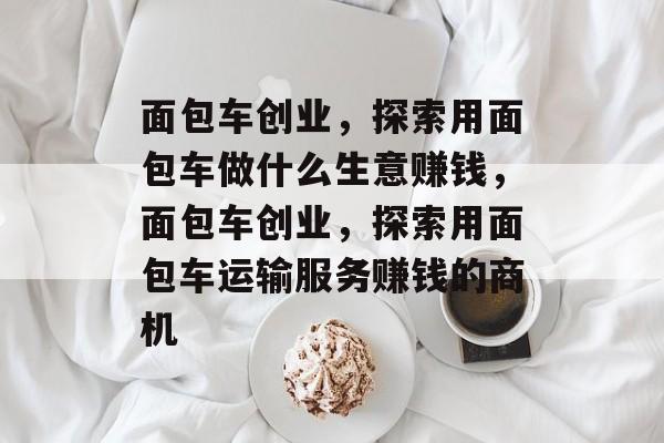 面包车创业,探索用面包车做什么生意赚钱,面包车创业,探索用面包车运输服务赚钱的商机 面包车创业,探索用面包车做什么生意赚钱,面包车创业,探索用面包车运输服务赚钱的商机